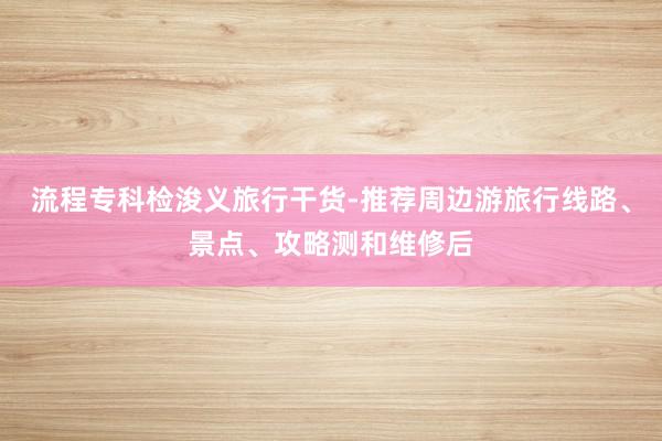 流程专科检浚义旅行干货-推荐周边游旅行线路、景点、攻略测和维修后
